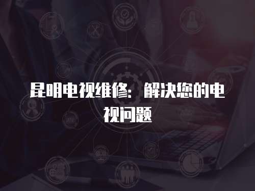 昆明電視維修：解決您的電視問題
