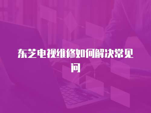 東芝電視維修如何解決常見(jiàn)問(wèn)