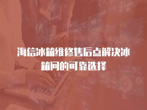 海信冰箱維修售后點解決冰箱問的可靠選擇