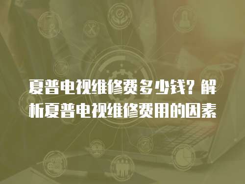 夏普電視維修費多少錢？解析夏普電視維修費用的因素