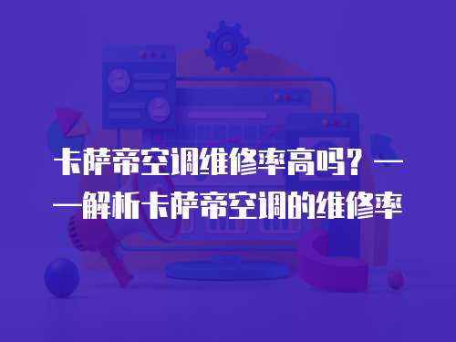 卡薩帝空調維修率高嗎？——解析卡薩帝空調的維修率