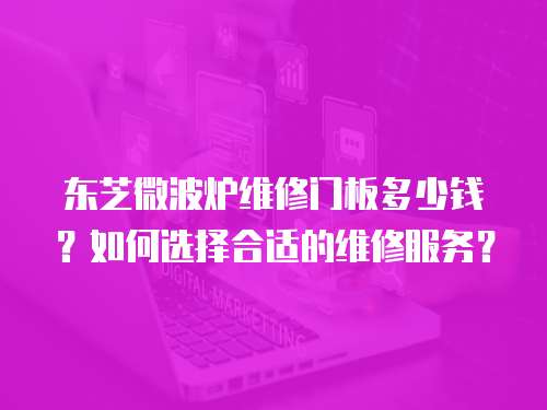 東芝微波爐維修門板多少錢？如何選擇合適的維修服務(wù)？