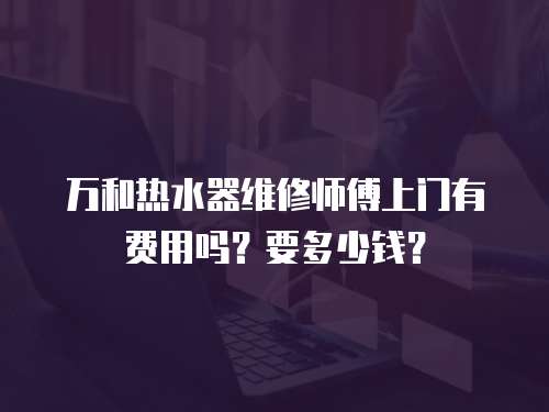 萬和熱水器維修師傅上門有費(fèi)用嗎？要多少錢？