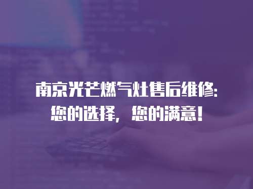 南京光芒燃氣灶售后維修：您的選擇，您的滿意！