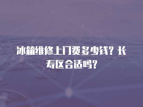 冰箱維修上門費多少錢？長壽區合適嗎？