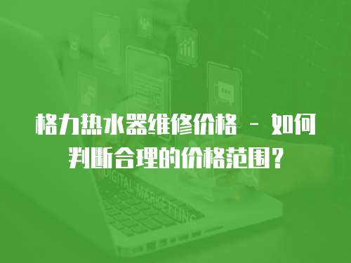 格力熱水器維修價格 - 如何判斷合理的價格范圍？