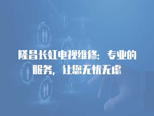 隆昌長虹電視維修：專業(yè)的服務(wù)，讓您無憂無慮