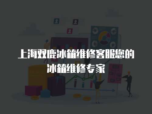 上海雙鹿冰箱維修客服您的冰箱維修專家