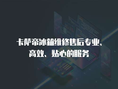 卡薩帝冰箱維修售后專業、高效、貼心的服務