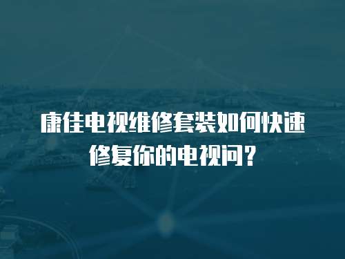 康佳電視維修套裝如何快速修復你的電視問？