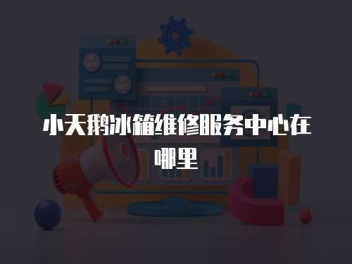 小天鵝冰箱維修服務(wù)中心在哪里