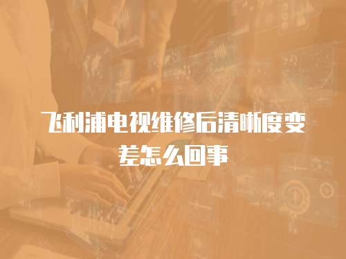 飛利浦電視維修后清晰度變差怎么回事