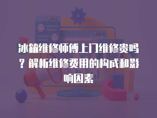 冰箱維修師傅上門維修貴嗎？解析維修費用的構成和影響因素