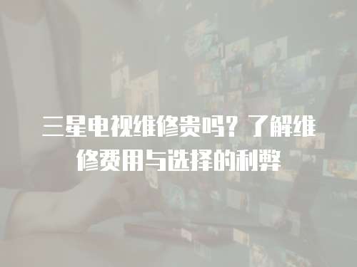 三星電視維修貴嗎？了解維修費用與選擇的利弊