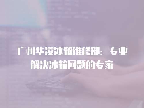 廣州華凌冰箱維修部：專業解決冰箱問題的專家