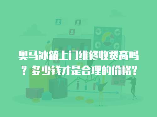 奧馬冰箱上門維修收費高嗎？多少錢才是合理的價格？
