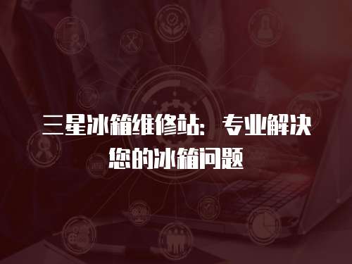 三星冰箱維修站：專業(yè)解決您的冰箱問(wèn)題