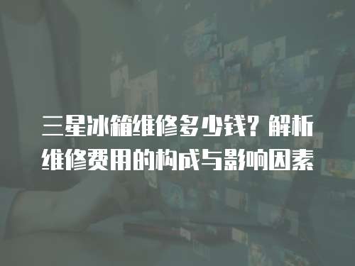 三星冰箱維修多少錢？解析維修費用的構成與影響因素