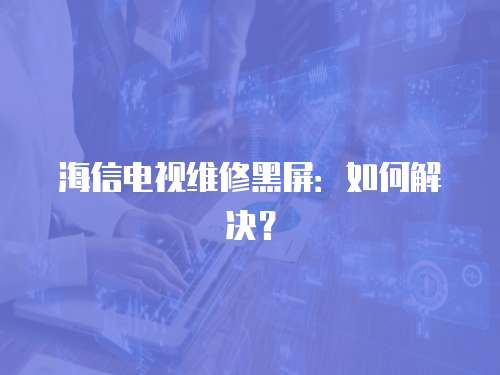 海信電視維修黑屏：如何解決？