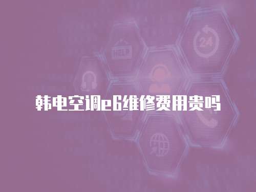 韓電空調(diào)e6維修費用貴嗎