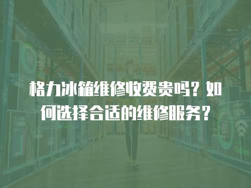 格力冰箱維修收費貴嗎？如何選擇合適的維修服務？