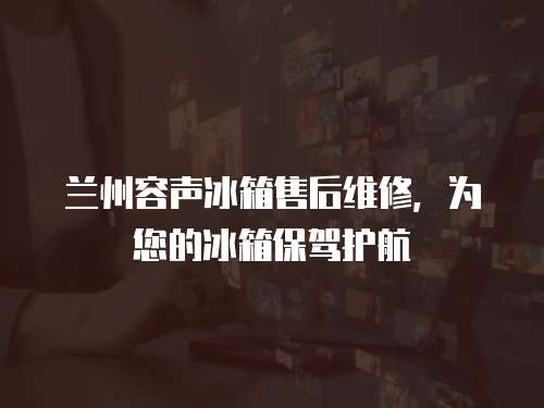 蘭州容聲冰箱售后維修，為您的冰箱保駕護航