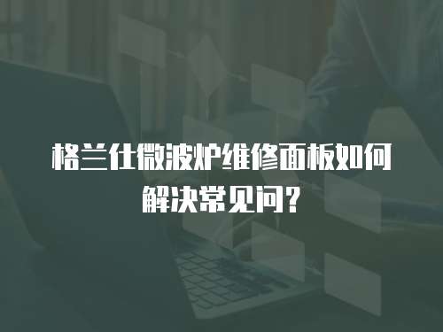 格蘭仕微波爐維修面板如何解決常見問？