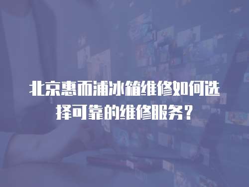 北京惠而浦冰箱維修如何選擇可靠的維修服務？