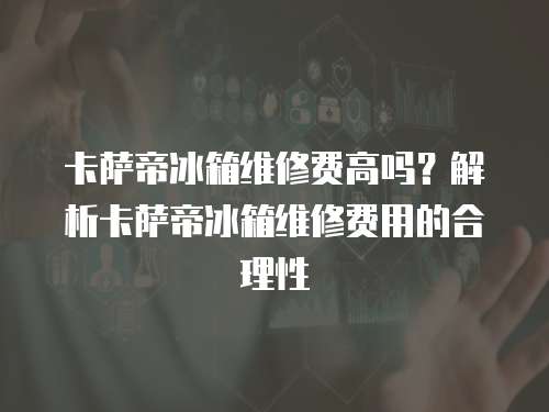 卡薩帝冰箱維修費高嗎？解析卡薩帝冰箱維修費用的合理性