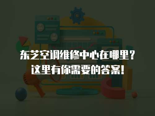 東芝空調(diào)維修中心在哪里？這里有你需要的答案！