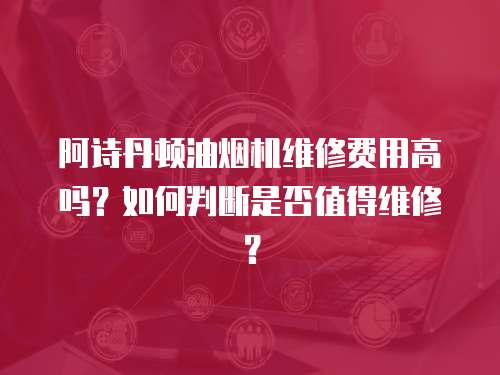 阿詩丹頓油煙機維修費用高嗎？如何判斷是否值得維修？