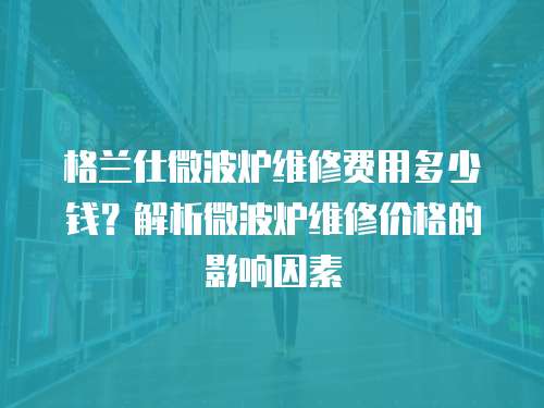 格蘭仕微波爐維修費用多少錢？解析微波爐維修價格的影響因素