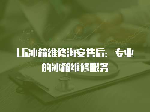 LG冰箱維修海安售后：專業(yè)的冰箱維修服務