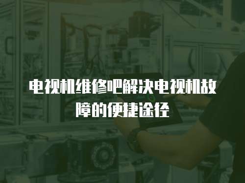 電視機維修吧解決電視機故障的便捷途徑