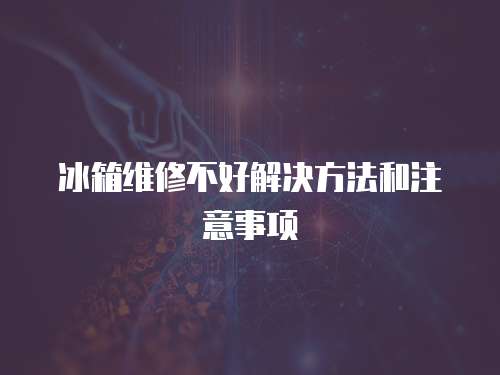 冰箱維修不好解決方法和注意事項