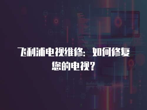 飛利浦電視維修：如何修復(fù)您的電視？