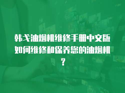 韓戈油煙機維修手冊中文版如何維修和保養您的油煙機？