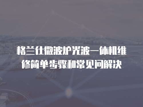 格蘭仕微波爐光波一體機維修簡單步驟和常見問解決