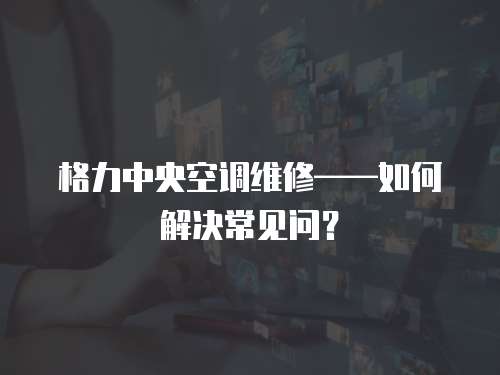 格力中央空調維修——如何解決常見問？