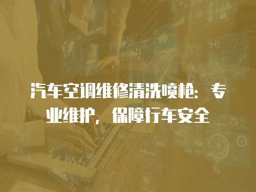汽車空調(diào)維修清洗噴槍：專業(yè)維護(hù)，保障行車安全