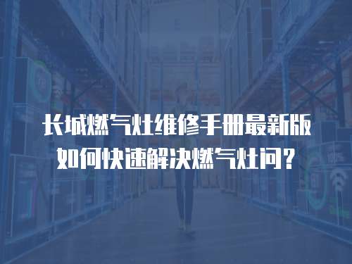 長城燃氣灶維修手冊最新版如何快速解決燃氣灶問？