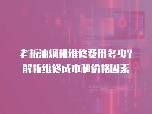 老板油煙機(jī)維修費(fèi)用多少？解析維修成本和價(jià)格因素