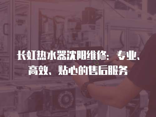 長虹熱水器沈陽維修：專業、高效、貼心的售后服務