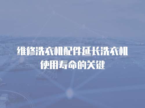 維修洗衣機配件延長洗衣機使用壽命的關鍵