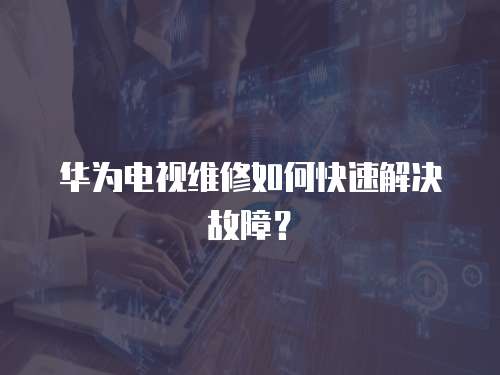 華為電視維修如何快速解決故障？
