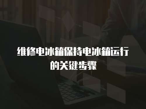 維修電冰箱保持電冰箱運(yùn)行的關(guān)鍵步驟