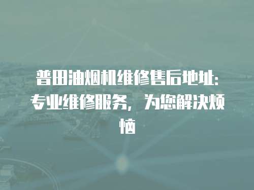 普田油煙機(jī)維修售后地址：專業(yè)維修服務(wù)，為您解決煩惱