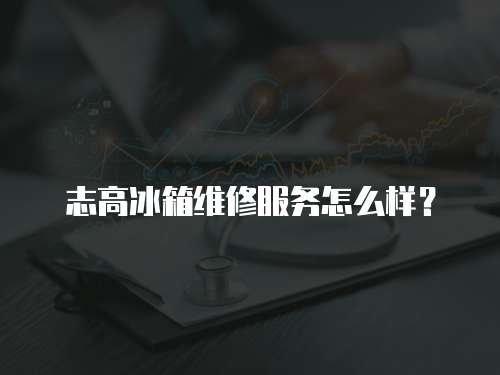 志高冰箱維修服務怎么樣？