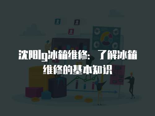 沈陽lg冰箱維修：了解冰箱維修的基本知識