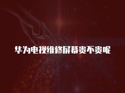 華為電視維修屏幕貴不貴呢